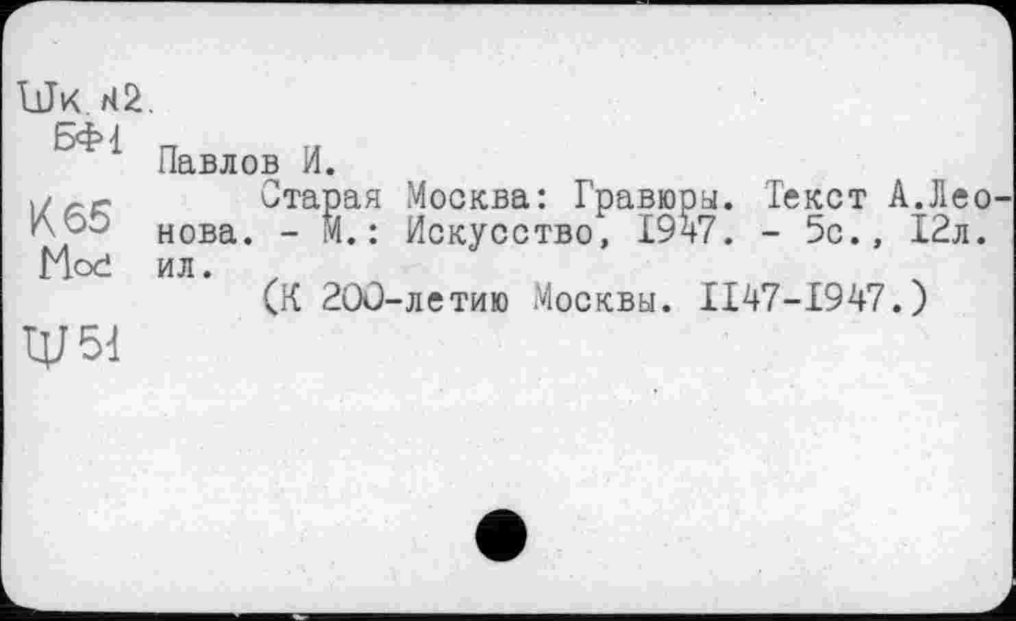 ﻿UJk.
БФі
К 65 Moć
W
Павлов И.
Старая Москва: Гравюры. Текст А.Леонова. - М.: Искусство, 1947. - 5с., 12л. ил.
(К 200-летию Москвы. II47-I947.)